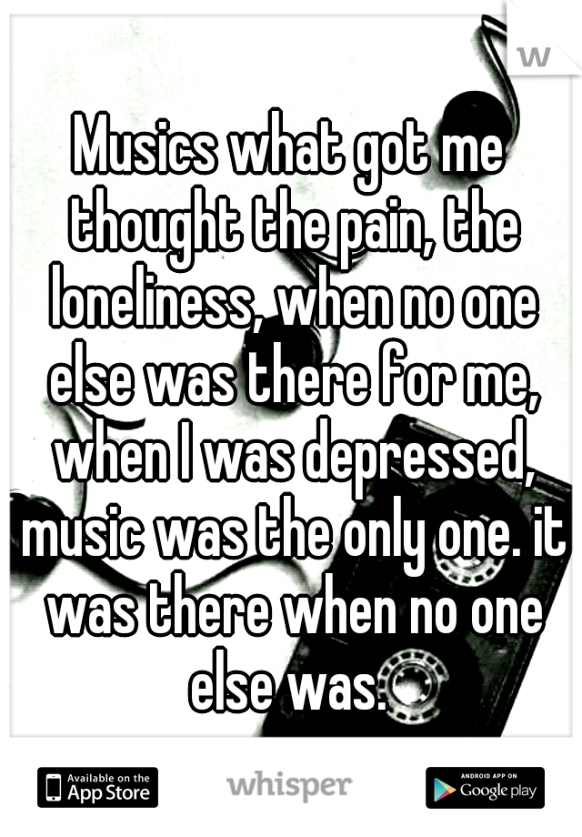 Musics what got me thought the pain, the loneliness, when no one else was there for me, when I was depressed, music was the only one. it was there when no one else was. 