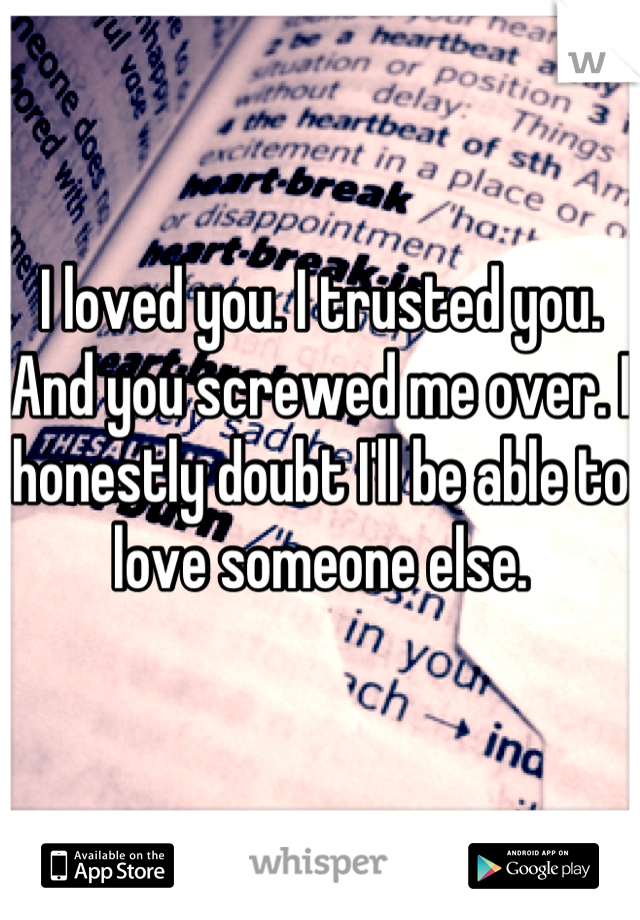 I loved you. I trusted you. And you screwed me over. I honestly doubt I'll be able to love someone else.