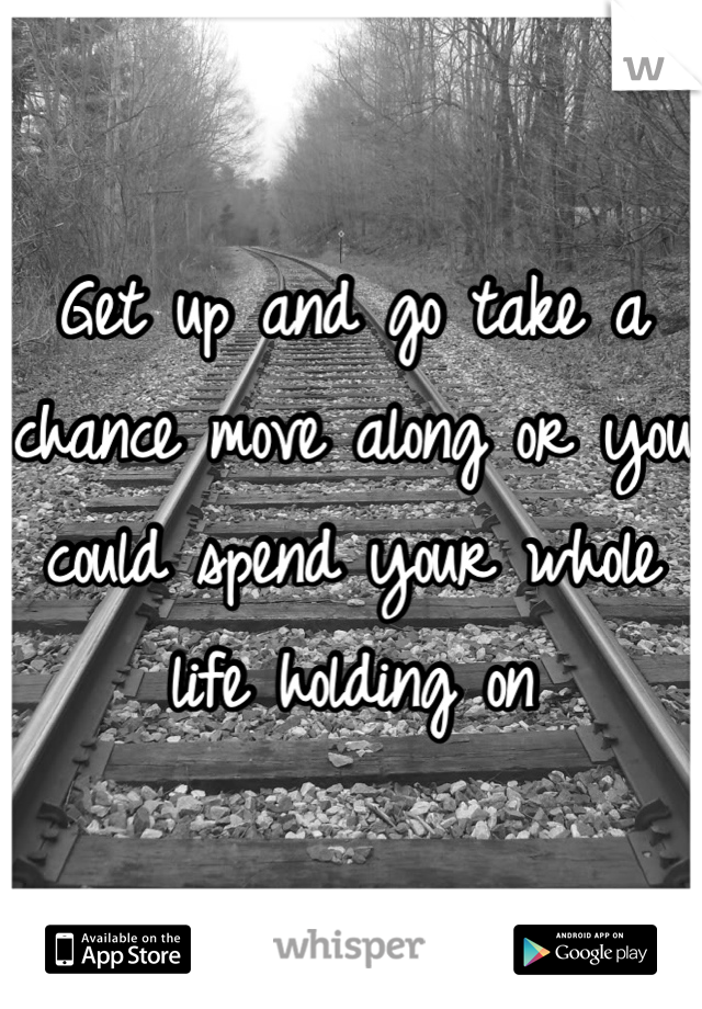Get up and go take a chance move along or you could spend your whole life holding on