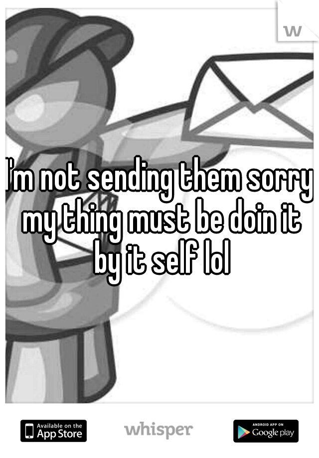 I'm not sending them sorry my thing must be doin it by it self lol