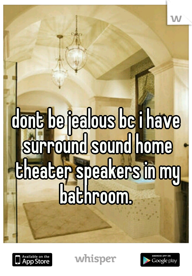 dont be jealous bc i have surround sound home theater speakers in my bathroom. 