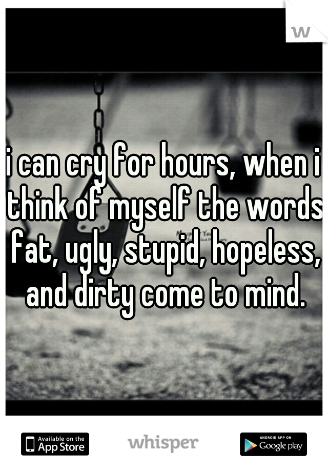 i can cry for hours, when i think of myself the words fat, ugly, stupid, hopeless, and dirty come to mind.