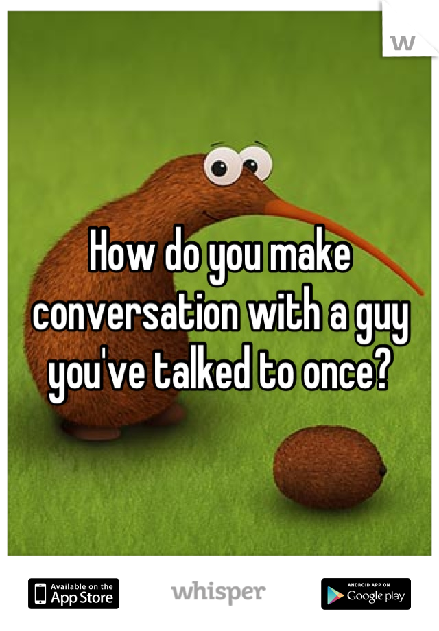 How do you make conversation with a guy you've talked to once?