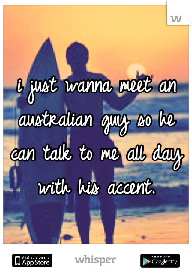 i just wanna meet an australian guy so he can talk to me all day with his accent.