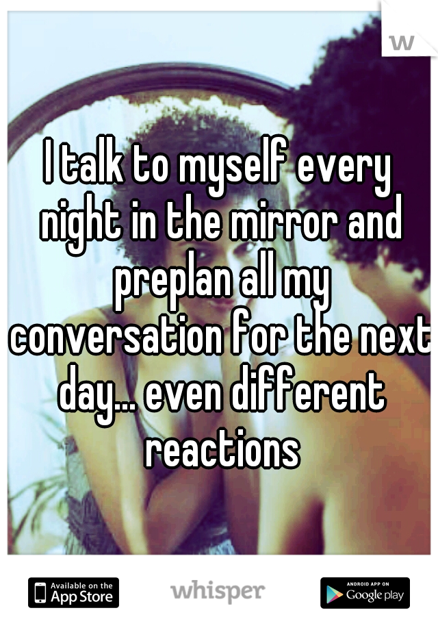 I talk to myself every night in the mirror and preplan all my conversation for the next day... even different reactions