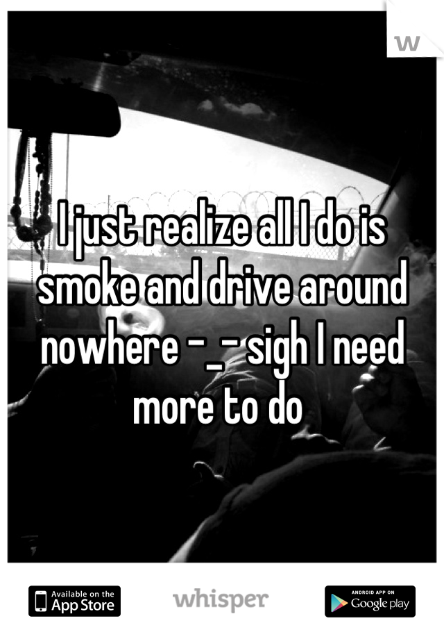 I just realize all I do is smoke and drive around nowhere -_- sigh I need more to do 