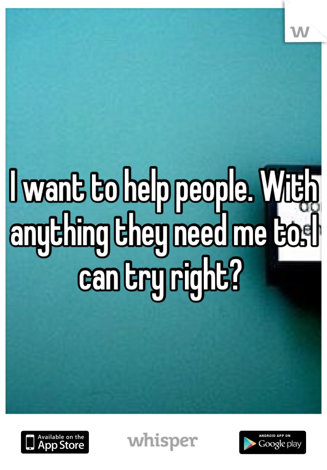 I want to help people. With anything they need me to. I can try right? 
