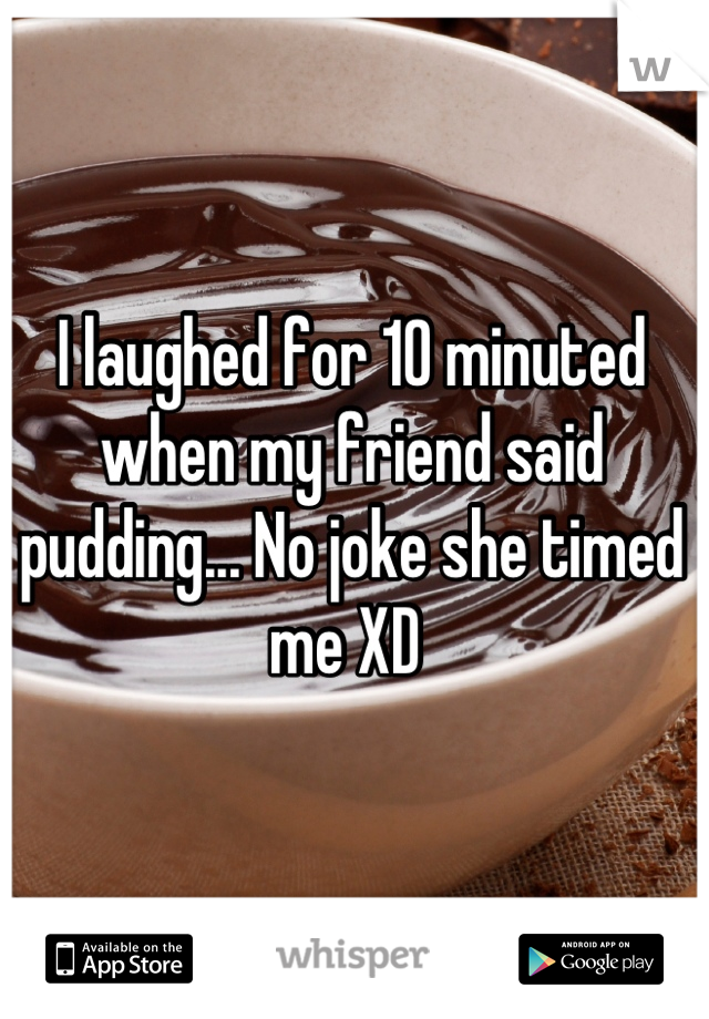 I laughed for 10 minuted when my friend said pudding... No joke she timed me XD 