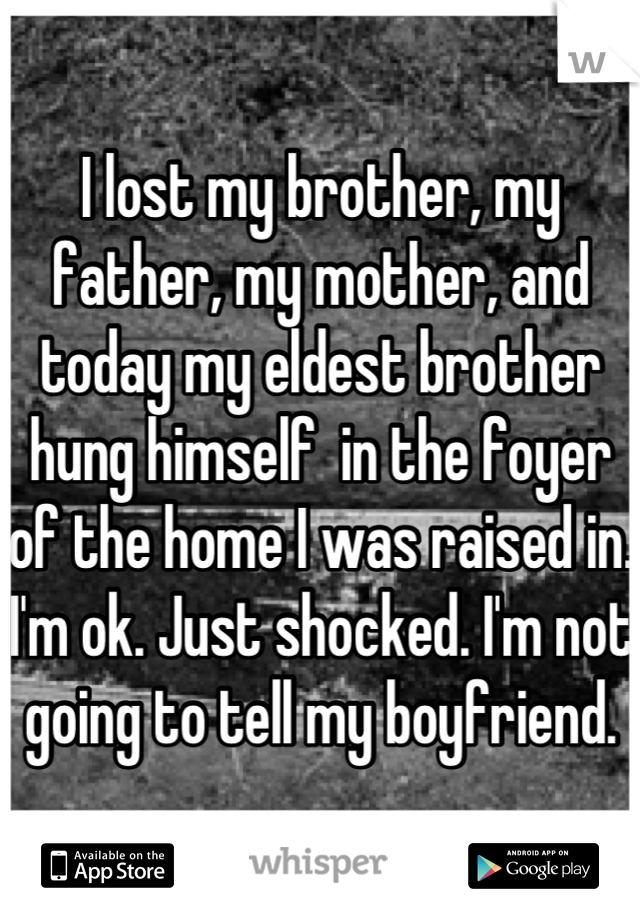 I lost my brother, my father, my mother, and today my eldest brother hung himself  in the foyer of the home I was raised in. I'm ok. Just shocked. I'm not going to tell my boyfriend.