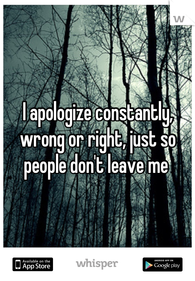 I apologize constantly, wrong or right, just so people don't leave me 