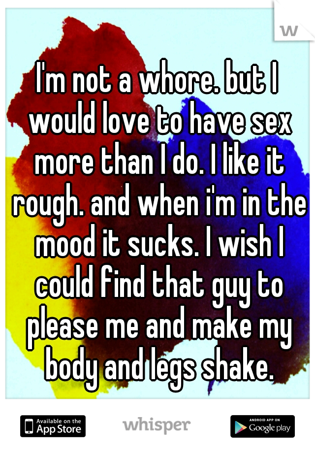 I'm not a whore. but I would love to have sex more than I do. I like it rough. and when i'm in the mood it sucks. I wish I could find that guy to please me and make my body and legs shake.