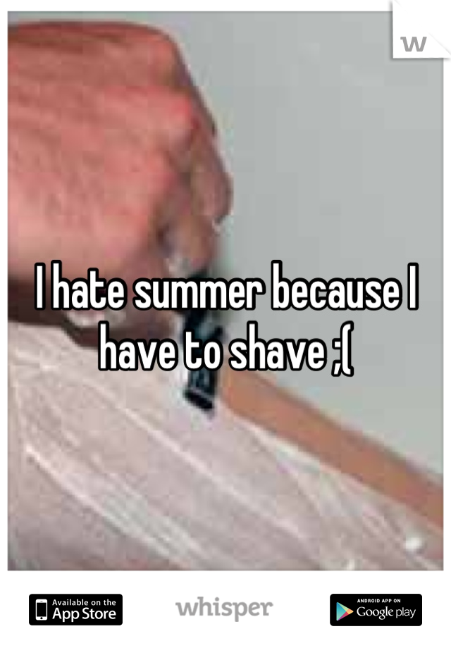 I hate summer because I have to shave ;(