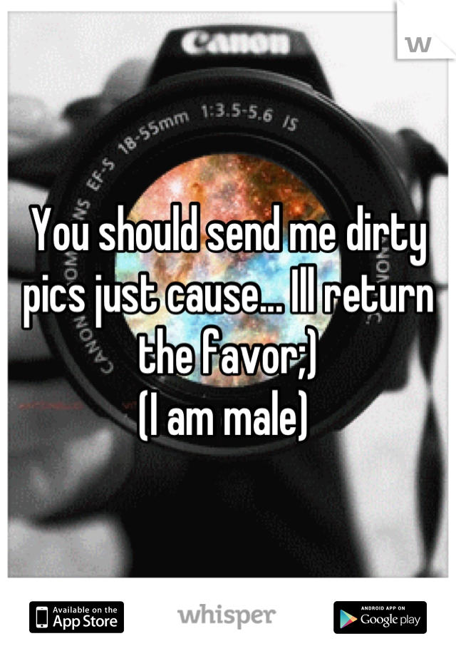 You should send me dirty pics just cause... Ill return the favor;) 
(I am male) 