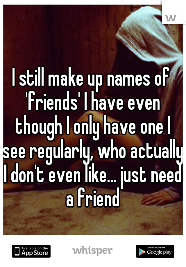 I still make up names of 'friends' I have even though I only have one I see regularly, who actually I don't even like... just need a friend