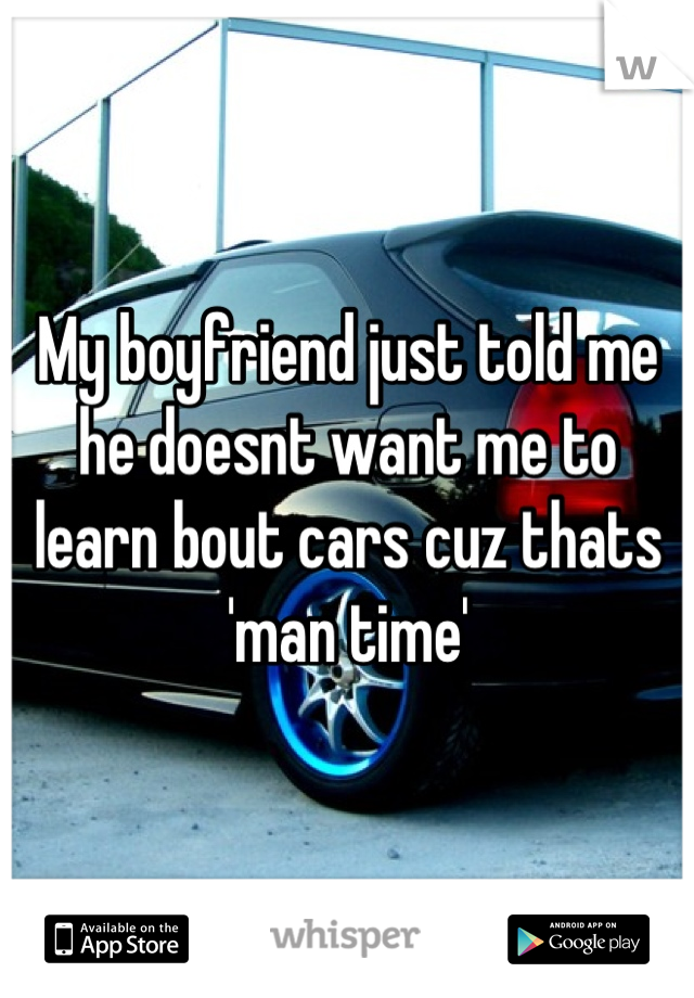 My boyfriend just told me he doesnt want me to learn bout cars cuz thats 'man time'