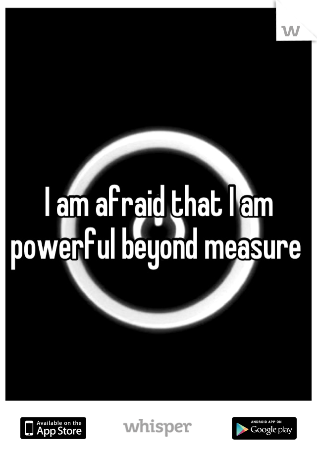 I am afraid that I am powerful beyond measure 