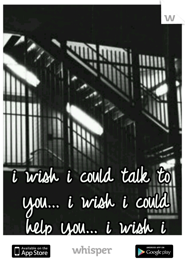 i wish i could talk to you...
i wish i could help you...
i wish i knew why i cared...