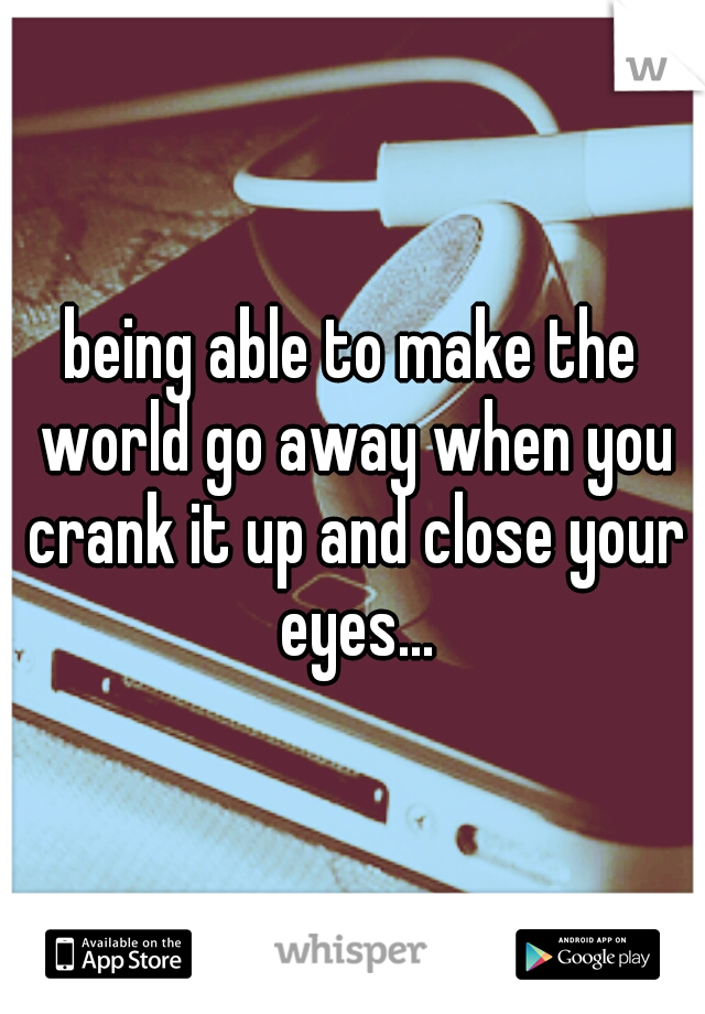 being able to make the world go away when you crank it up and close your eyes...