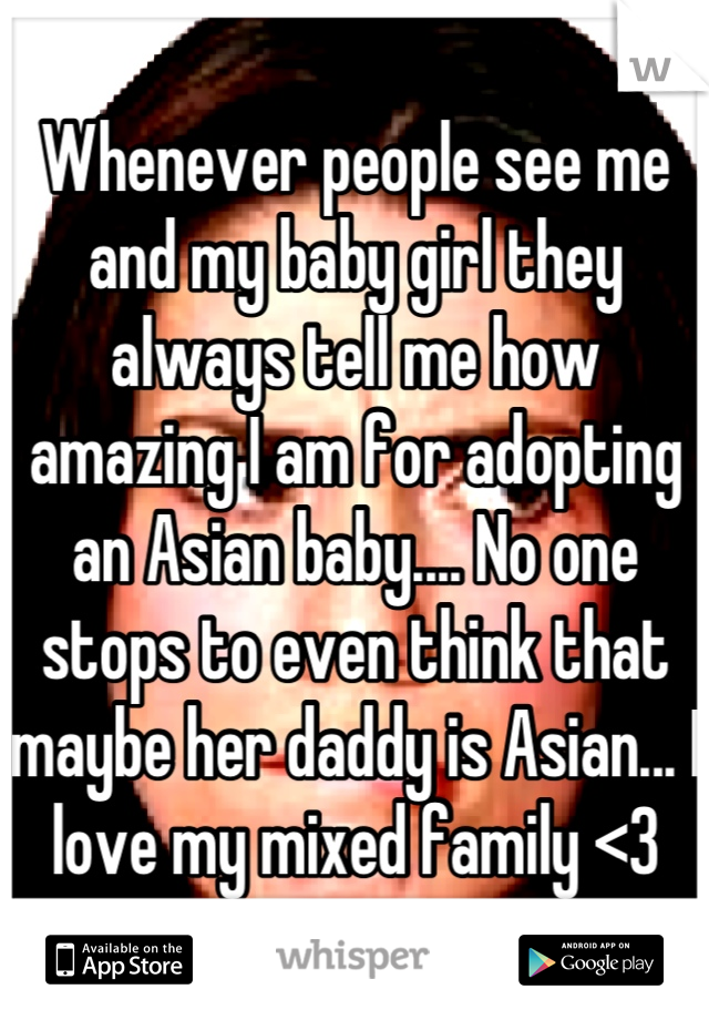 Whenever people see me and my baby girl they always tell me how amazing I am for adopting an Asian baby.... No one stops to even think that maybe her daddy is Asian... I love my mixed family <3