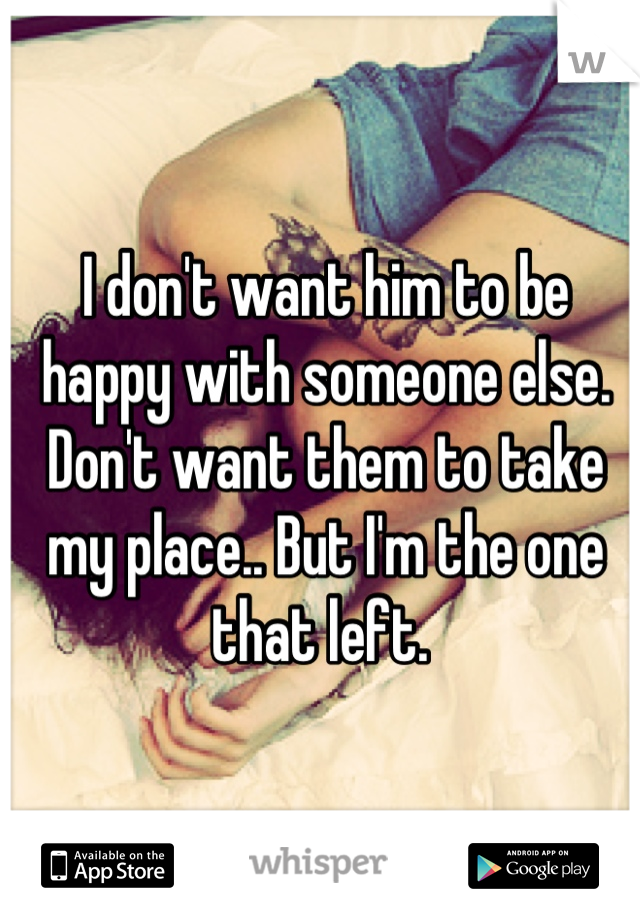 I don't want him to be happy with someone else. Don't want them to take my place.. But I'm the one that left. 