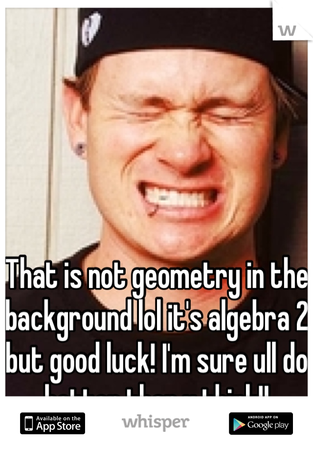 That is not geometry in the background lol it's algebra 2 but good luck! I'm sure ull do better than u think!!