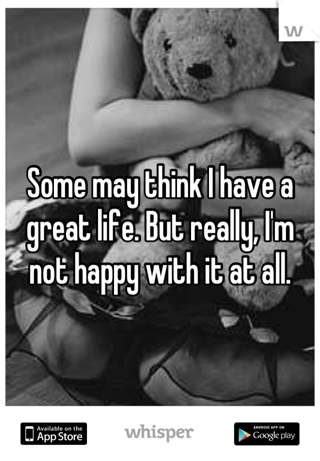 Some may think I have a great life. But really, I'm not happy with it at all.
