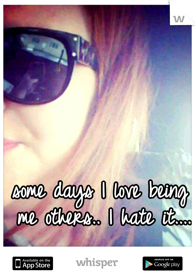 some days I love being me others.. I hate it....