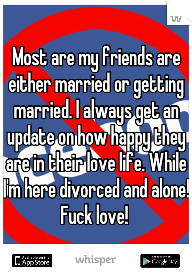 Most are my friends are either married or getting married. I always get an update on how happy they are in their love life. While I'm here divorced and alone! Fuck love! 