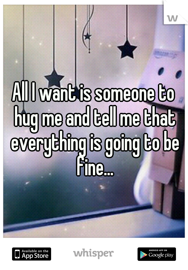 All I want is someone to hug me and tell me that everything is going to be fine...
