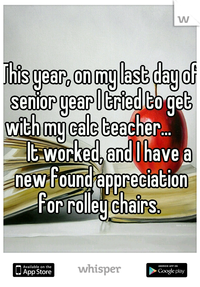 This year, on my last day of senior year I tried to get with my calc teacher... 
        It worked, and I have a new found appreciation for rolley chairs. 