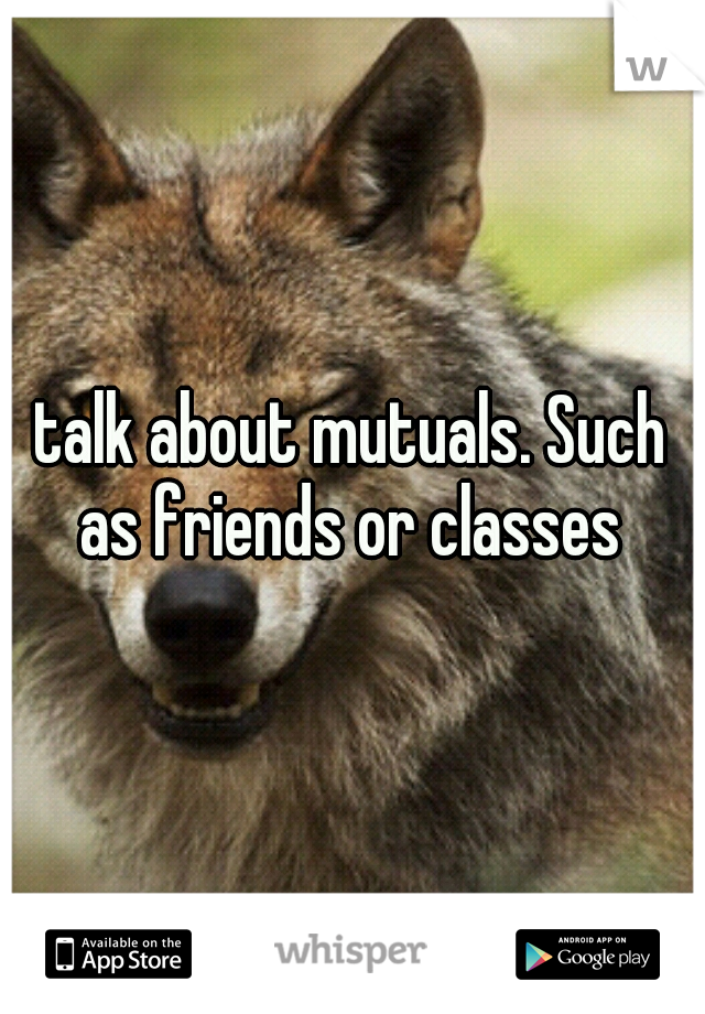 talk about mutuals. Such as friends or classes 