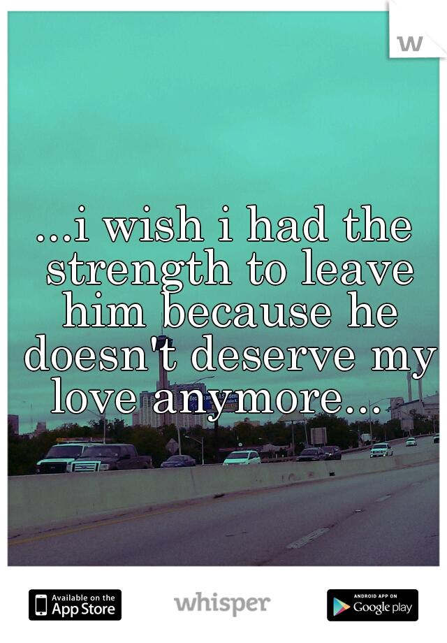 ...i wish i had the strength to leave him because he doesn't deserve my love anymore...  