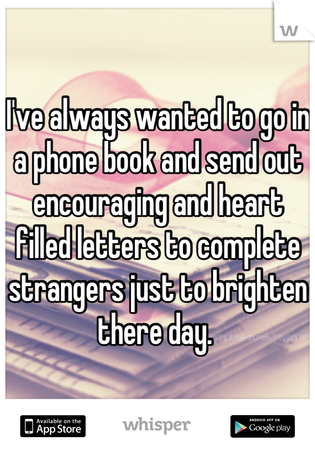 I've always wanted to go in a phone book and send out encouraging and heart filled letters to complete strangers just to brighten there day. 