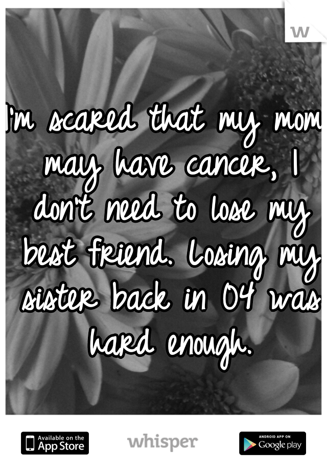 I'm scared that my mom may have cancer, I don't need to lose my best friend. Losing my sister back in 04 was hard enough.