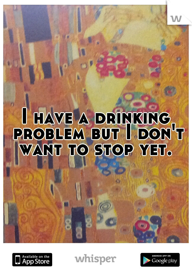 I have a drinking problem but I don't want to stop yet. 
