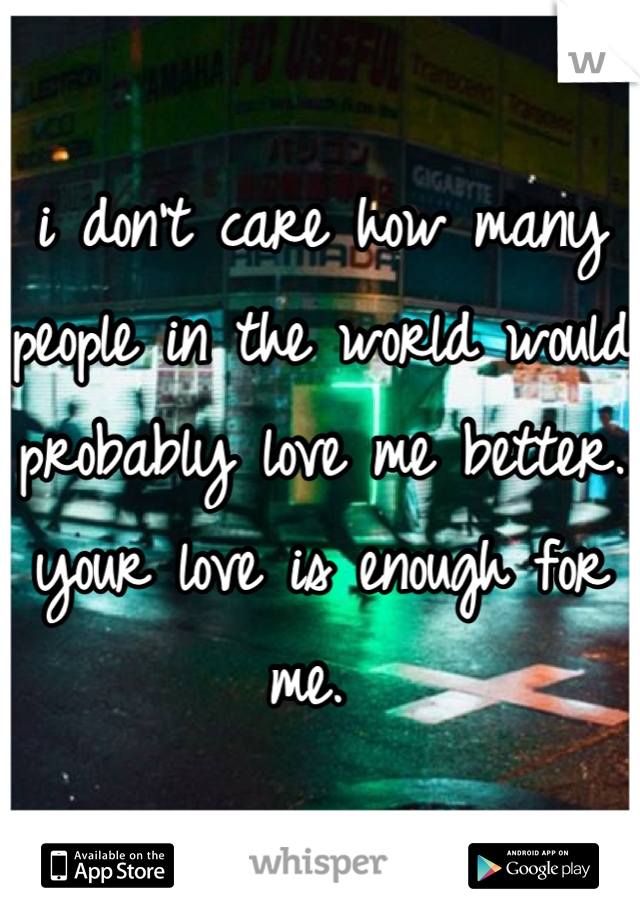 i don't care how many people in the world would probably love me better. your love is enough for me. 