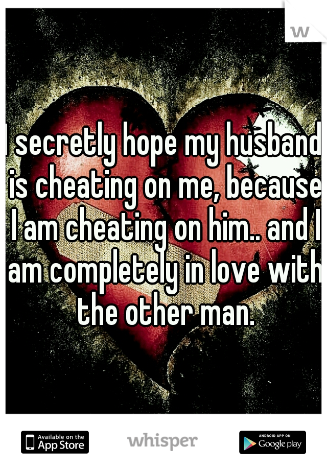 I secretly hope my husband is cheating on me, because I am cheating on him.. and I am completely in love with the other man.