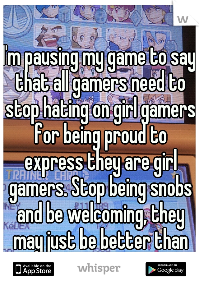 I'm pausing my game to say that all gamers need to stop hating on girl gamers for being proud to express they are girl gamers. Stop being snobs and be welcoming, they may just be better than you. 