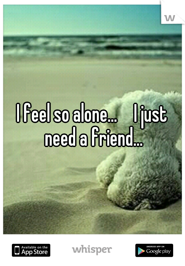 I feel so alone...  
I just need a friend...