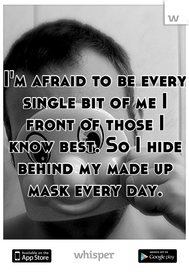 I'm afraid to be every single bit of me I front of those I know best. So I hide behind my made up mask every day.