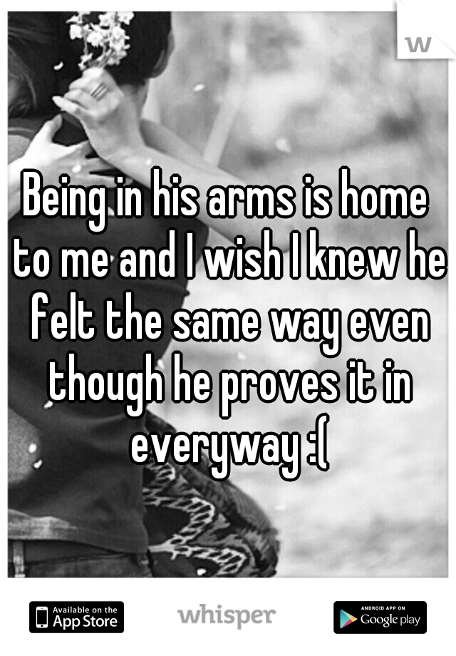 Being in his arms is home to me and I wish I knew he felt the same way even though he proves it in everyway :(