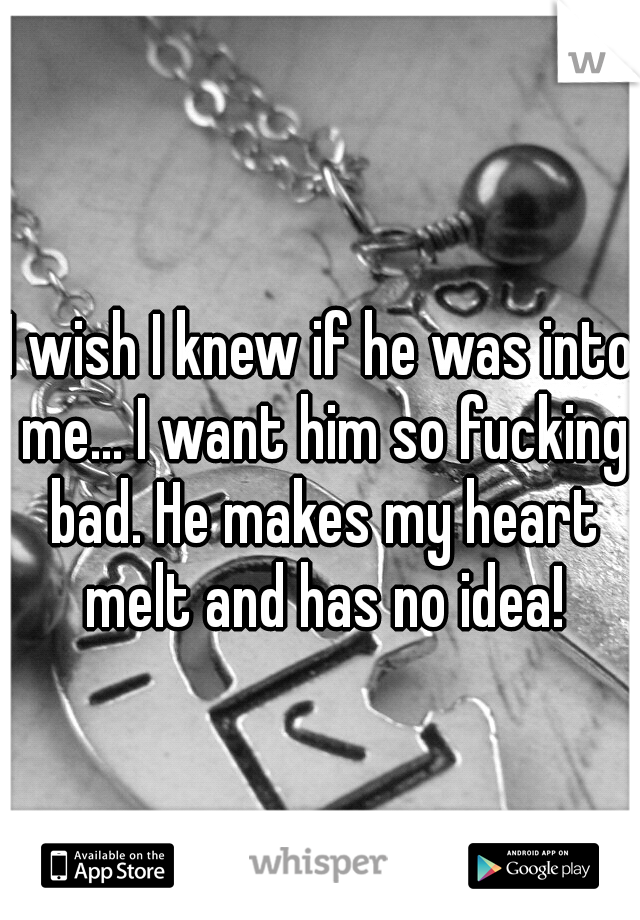 I wish I knew if he was into me... I want him so fucking bad. He makes my heart melt and has no idea!