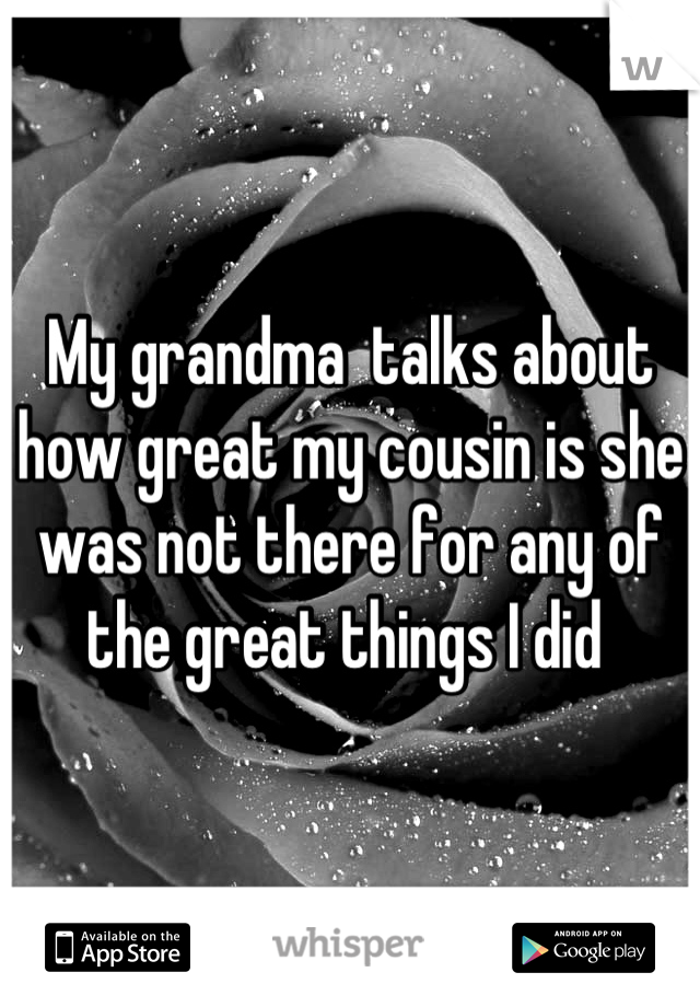 My grandma  talks about how great my cousin is she was not there for any of the great things I did 