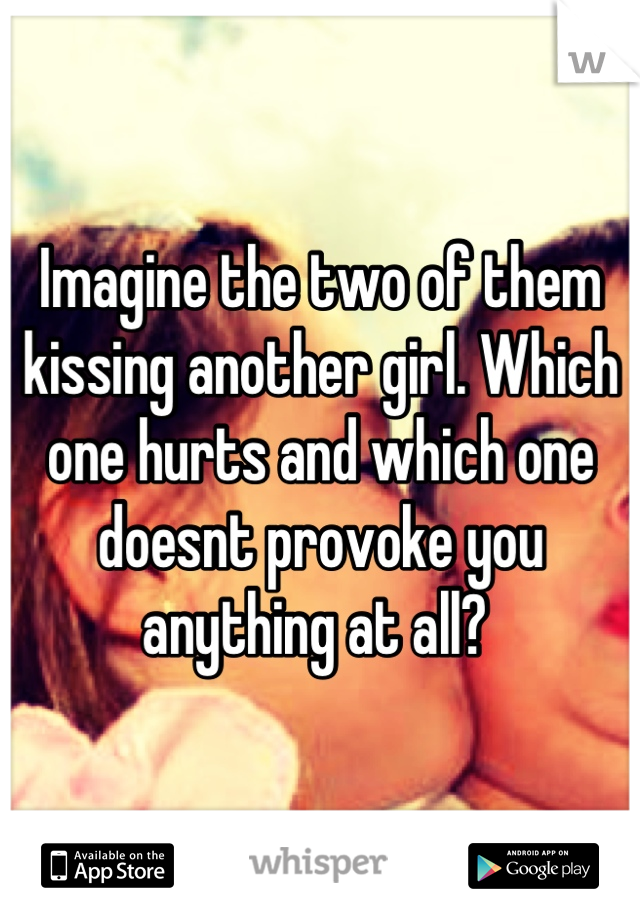 Imagine the two of them kissing another girl. Which one hurts and which one doesnt provoke you anything at all? 