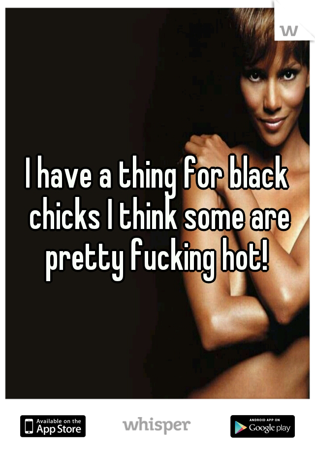 I have a thing for black chicks I think some are pretty fucking hot! 