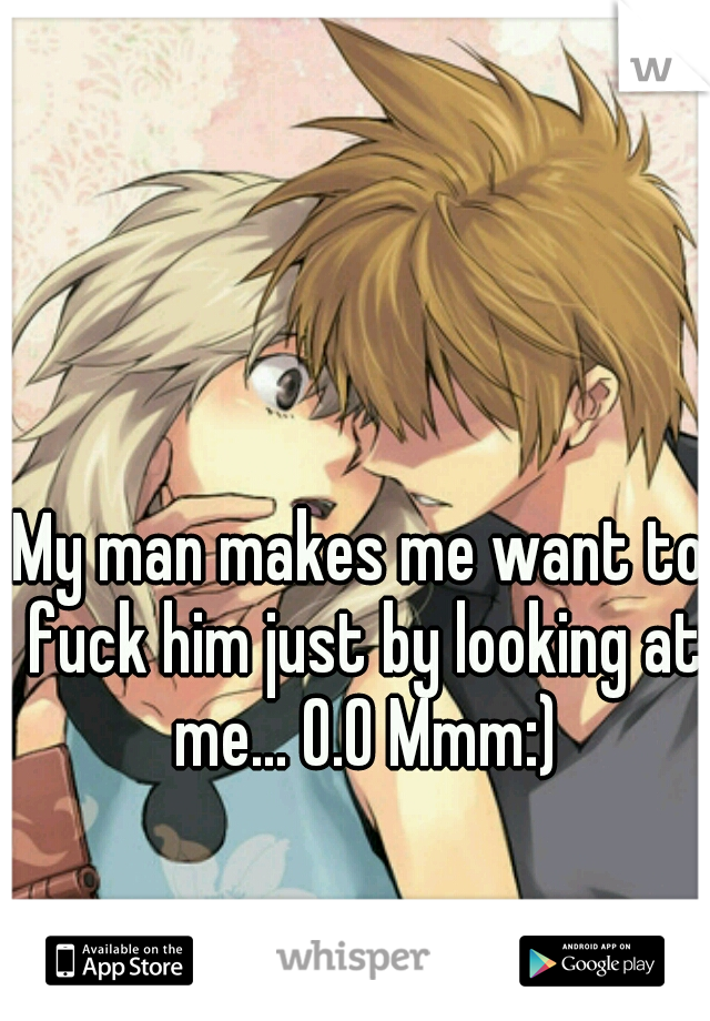 My man makes me want to fuck him just by looking at me... O.O Mmm:)