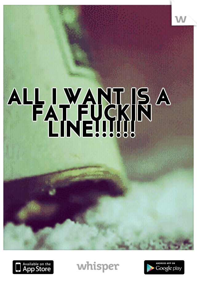 ALL I WANT IS A FAT FUCKIN LINE!!!!!!