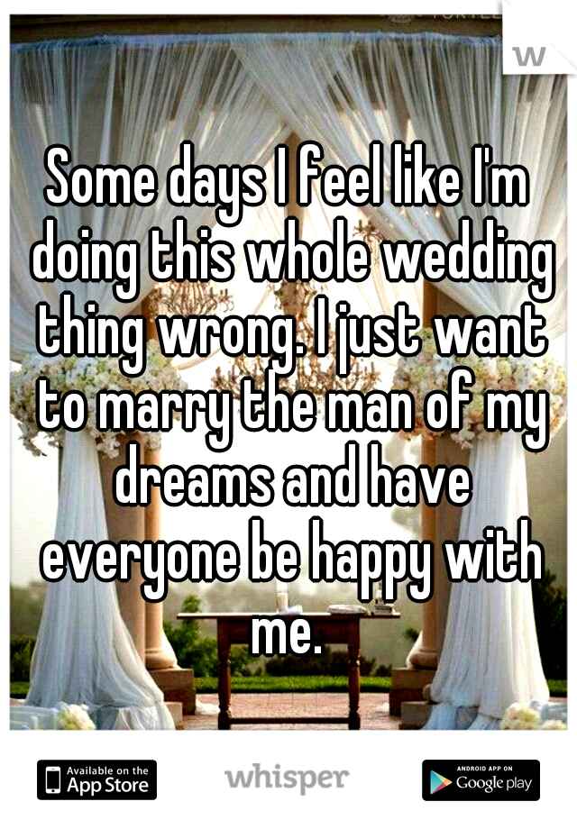 Some days I feel like I'm doing this whole wedding thing wrong. I just want to marry the man of my dreams and have everyone be happy with me. 