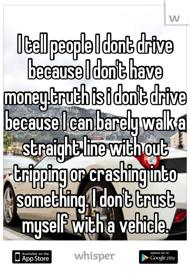 I tell people I dont drive because I don't have money.truth is i don't drive because I can barely walk a straight line with out tripping or crashing into something. I don't trust myself with a vehicle.
