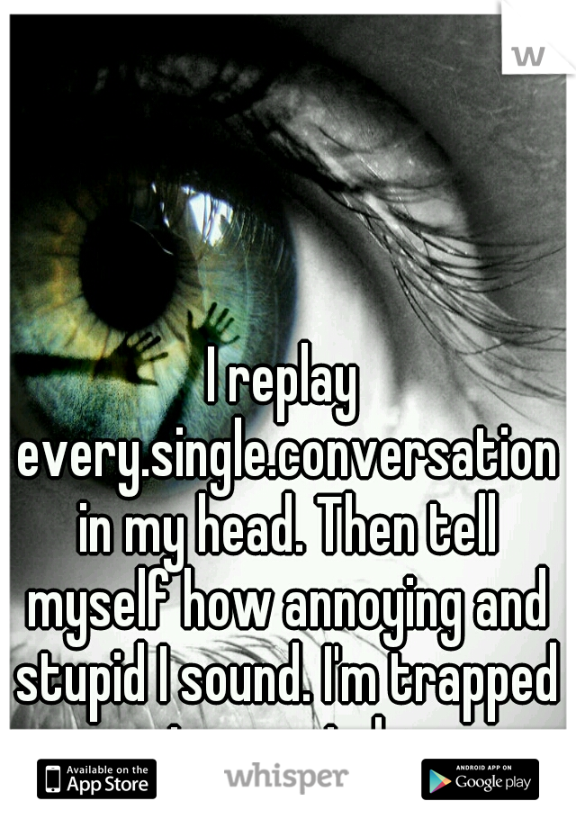 I replay every.single.conversation in my head. Then tell myself how annoying and stupid I sound. I'm trapped in my mind. 